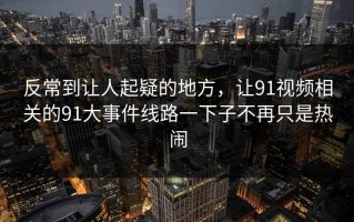 反常到让人起疑的地方，让91视频相关的91大事件线路一下子不再只是热闹