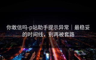 你敢信吗-p站助手提示异常｜最稳妥的时间线，别再被套路
