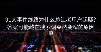91大事件线路为什么总让老用户起疑？答案可能藏在搜索词突然变窄的原因里