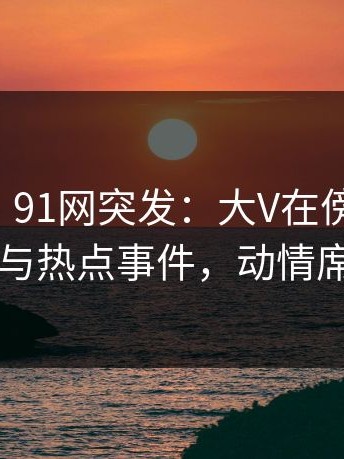 【爆料】91网突发：大V在傍晚时刻被曝曾参与热点事件，动情席卷全网