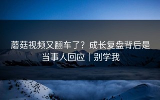蘑菇视频又翻车了？成长复盘背后是当事人回应｜别学我
