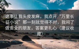 这事让我头皮发麻，我点开“万里长征小说”那一刻就觉得不对，我问了做安全的朋友，答案更扎心（建议收藏）