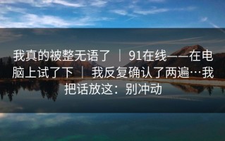 我真的被整无语了 ｜ 91在线——在电脑上试了下 ｜ 我反复确认了两遍…我把话放这：别冲动