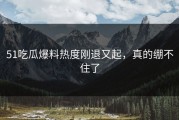 51吃瓜爆料热度刚退又起，真的绷不住了