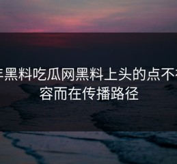 今年黑料吃瓜网黑料上头的点不在内容而在传播路径