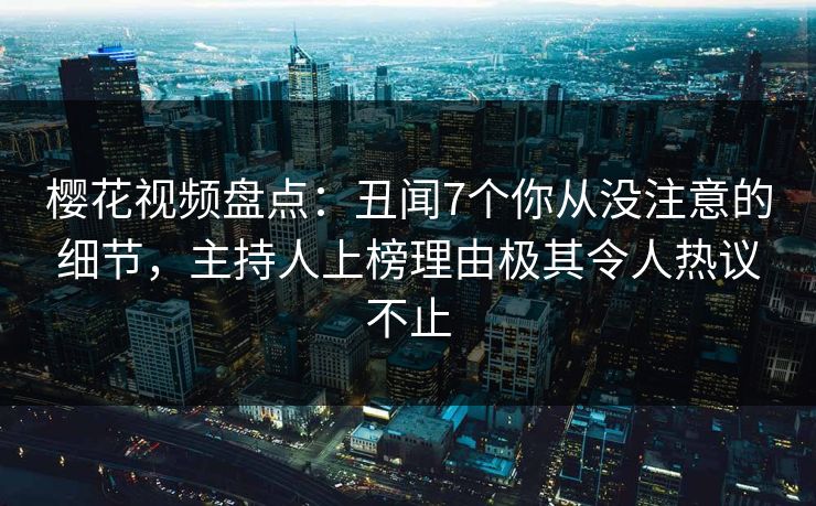 樱花视频盘点：丑闻7个你从没注意的细节，主持人上榜理由极其令人热议不止-第1张图片-杏吧最新直播平台入口