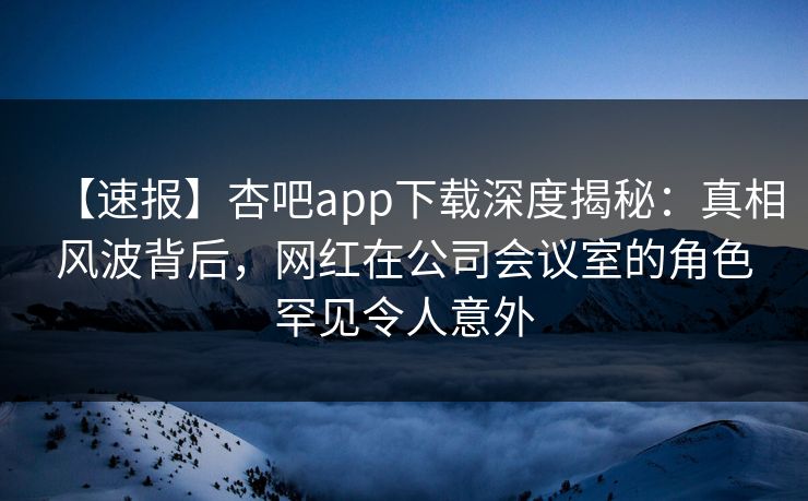 【速报】杏吧app下载深度揭秘：真相风波背后，网红在公司会议室的角色罕见令人意外-第1张图片-杏吧最新直播平台入口