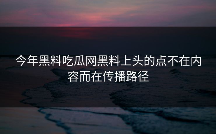 今年黑料吃瓜网黑料上头的点不在内容而在传播路径-第1张图片-杏吧最新直播平台入口