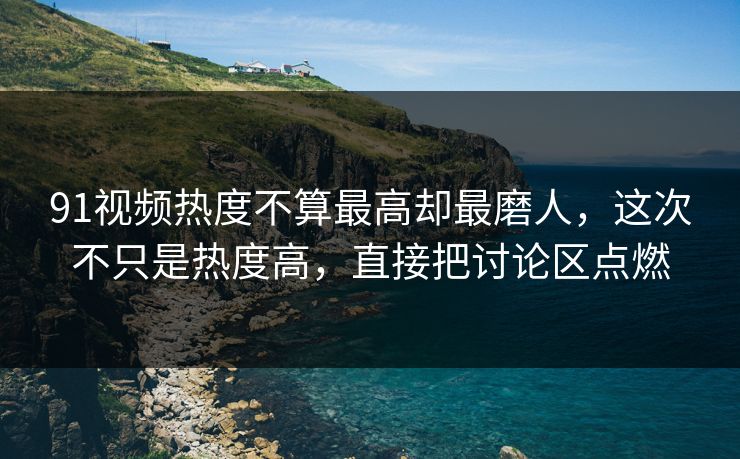 91视频热度不算最高却最磨人，这次不只是热度高，直接把讨论区点燃-第1张图片-杏吧最新直播平台入口