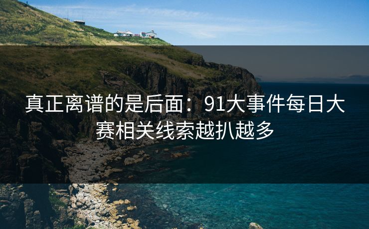 真正离谱的是后面：91大事件每日大赛相关线索越扒越多-第1张图片-杏吧最新直播平台入口