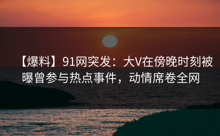 【爆料】91网突发：大V在傍晚时刻被曝曾参与热点事件，动情席卷全网-第1张图片-杏吧最新直播平台入口