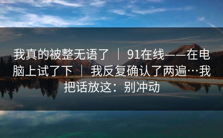 我真的被整无语了 | 91在线——在电脑上试了下 | 我反复确认了两遍…我把话放这:别冲动-第1张图片-杏吧最新直播平台入口 我真的被整无语了 | 91在线——在电脑上试了下 | 我反复确认了两遍…我把话放这:别冲动-第1张图片-杏吧最新直播平台入口