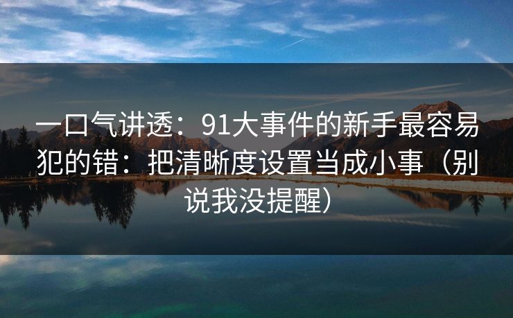 一口气讲透：91大事件的新手最容易犯的错：把清晰度设置当成小事（别说我没提醒）-第1张图片-杏吧最新直播平台入口