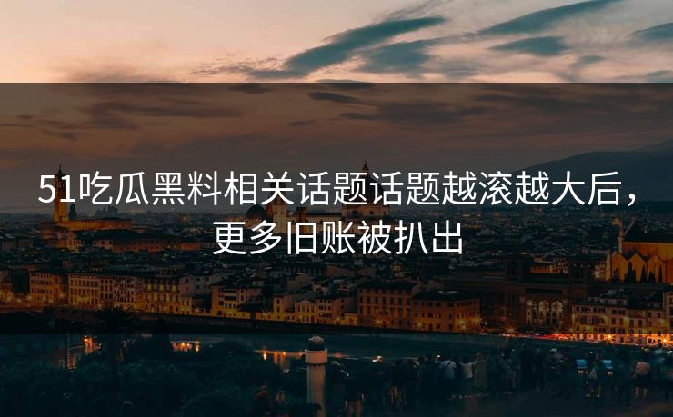 51吃瓜黑料相关话题话题越滚越大后，更多旧账被扒出-第1张图片-杏吧最新直播平台入口