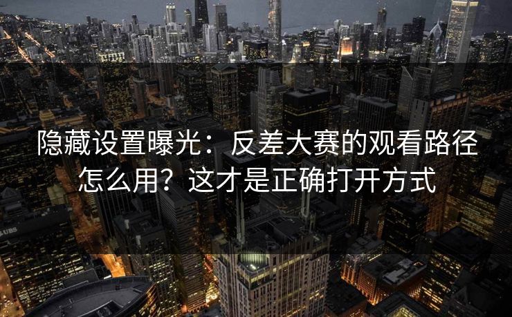 隐藏设置曝光：反差大赛的观看路径怎么用？这才是正确打开方式-第1张图片-杏吧最新直播平台入口