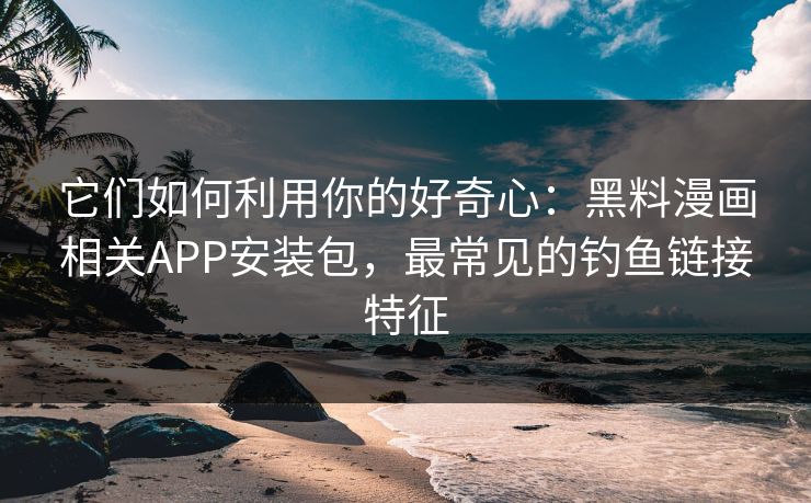 它们如何利用你的好奇心：黑料漫画相关APP安装包，最常见的钓鱼链接特征