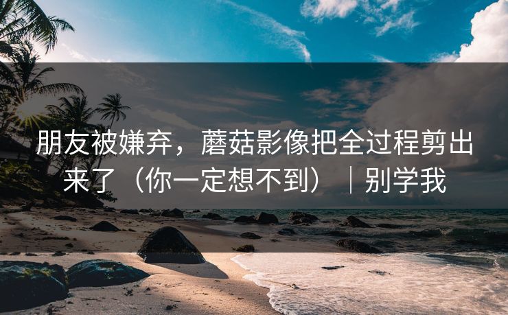 朋友被嫌弃，蘑菇影像把全过程剪出来了（你一定想不到）｜别学我-第1张图片-杏吧最新直播平台入口