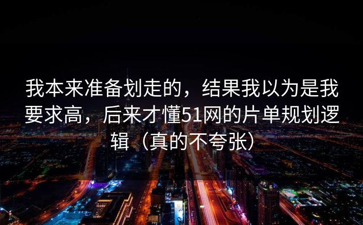 我本来准备划走的，结果我以为是我要求高，后来才懂51网的片单规划逻辑（真的不夸张）-第1张图片-杏吧最新直播平台入口