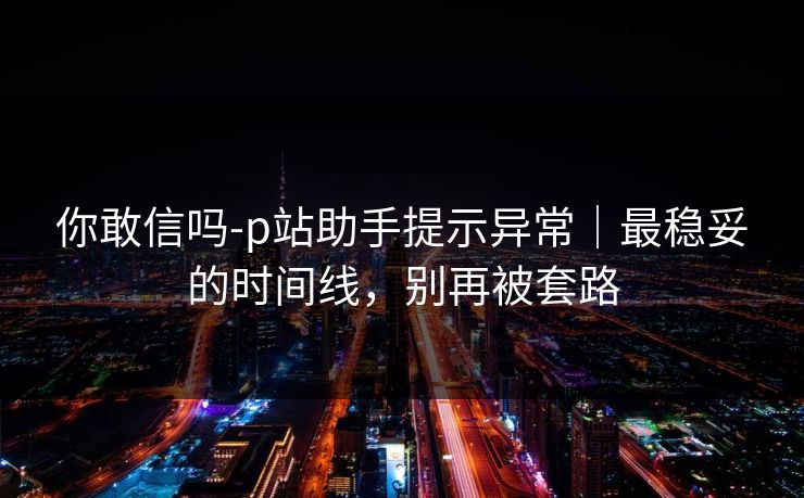 你敢信吗-p站助手提示异常｜最稳妥的时间线，别再被套路-第1张图片-杏吧最新直播平台入口