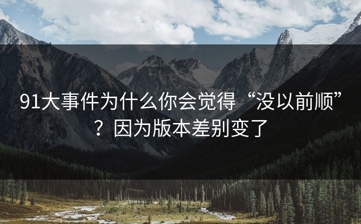 91大事件为什么你会觉得“没以前顺”？因为版本差别变了