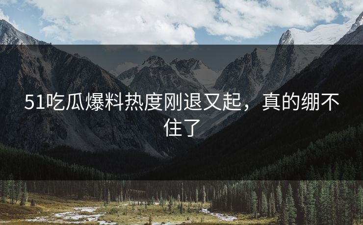 51吃瓜爆料热度刚退又起，真的绷不住了-第1张图片-杏吧最新直播平台入口