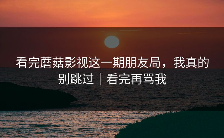 看完蘑菇影视这一期朋友局，我真的别跳过｜看完再骂我-第1张图片-杏吧最新直播平台入口