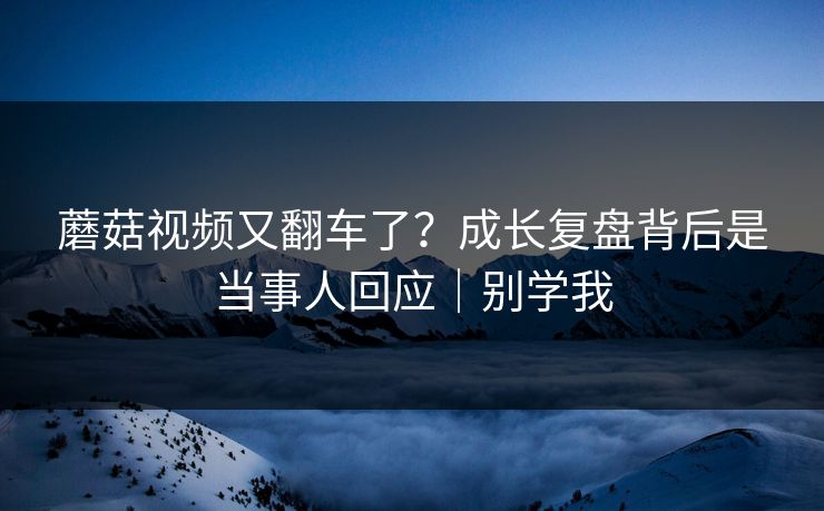 蘑菇视频又翻车了？成长复盘背后是当事人回应｜别学我-第1张图片-杏吧最新直播平台入口
