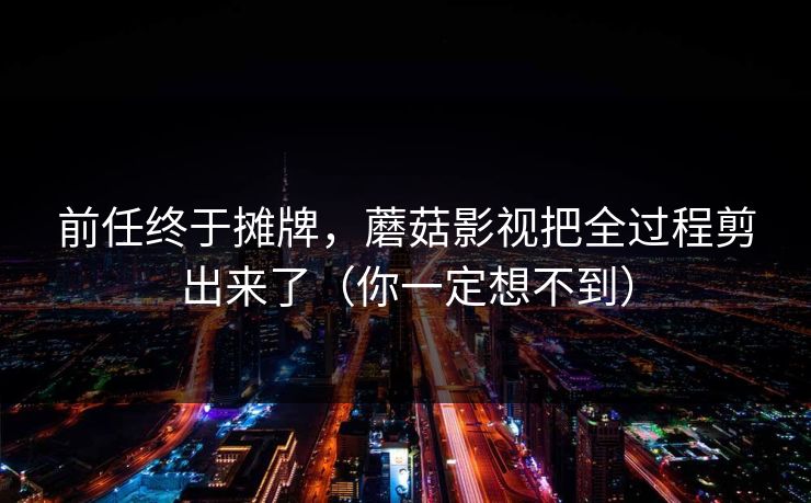 前任终于摊牌，蘑菇影视把全过程剪出来了（你一定想不到）-第1张图片-杏吧最新直播平台入口