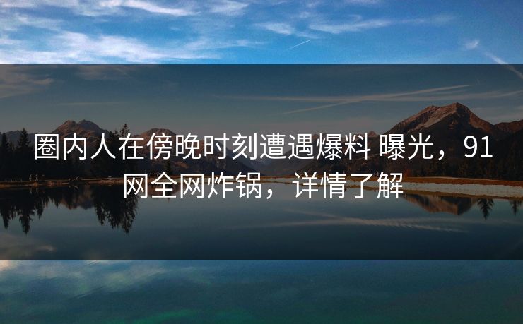 圈内人在傍晚时刻遭遇爆料 曝光，91网全网炸锅，详情了解-第1张图片-杏吧最新直播平台入口