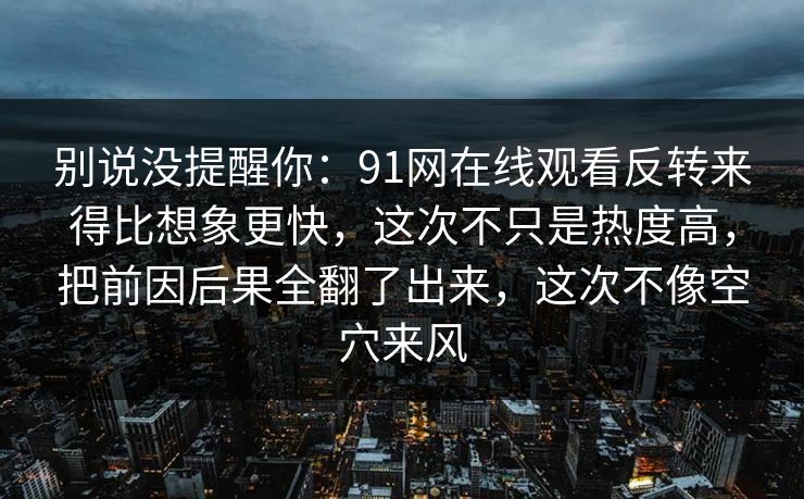 别说没提醒你：91网在线观看反转来得比想象更快，这次不只是热度高，把前因后果全翻了出来，这次不像空穴来风-第1张图片-杏吧最新直播平台入口