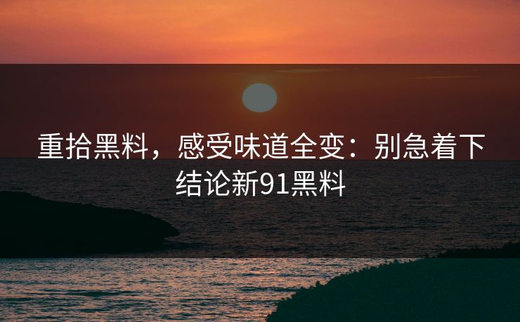 重拾黑料，感受味道全变：别急着下结论新91黑料-第1张图片-杏吧最新直播平台入口