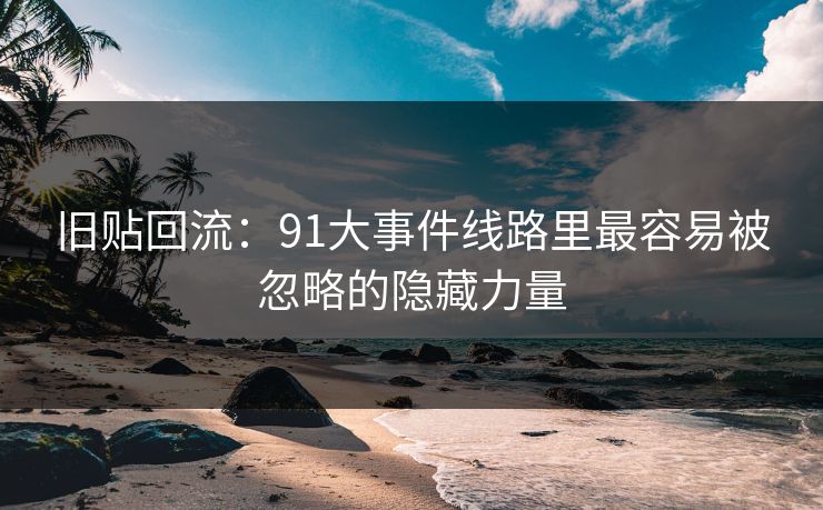 旧贴回流：91大事件线路里最容易被忽略的隐藏力量-第1张图片-杏吧最新直播平台入口