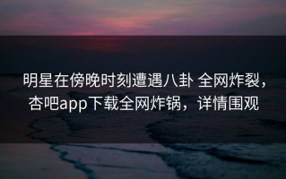 明星在傍晚时刻遭遇八卦 全网炸裂，杏吧app下载全网炸锅，详情围观