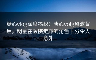 糖心vlog深度揭秘：唐心volg风波背后，明星在医院走廊的角色十分令人意外