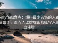 onlyfans盘点：爆料最少99%的人都误会了，圈内人上榜理由疯狂令人热血沸腾