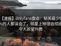 【速报】onlyfans盘点：秘闻最少99%的人都误会了，明星上榜理由彻底令人欲望升腾
