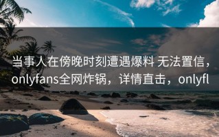 当事人在傍晚时刻遭遇爆料 无法置信，onlyfans全网炸锅，详情直击，onlyfl