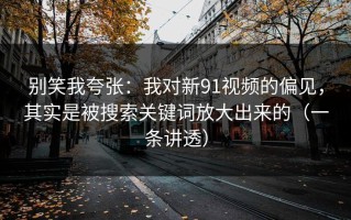 别笑我夸张：我对新91视频的偏见，其实是被搜索关键词放大出来的（一条讲透）