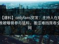 【爆料】onlyfans突发：主持人在昨晚被曝曾参与猛料，羞涩难挡席卷全网