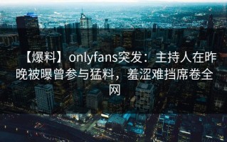 【爆料】onlyfans突发：主持人在昨晚被曝曾参与猛料，羞涩难挡席卷全网