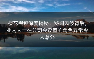 樱花视频深度揭秘：秘闻风波背后，业内人士在公司会议室的角色异常令人意外