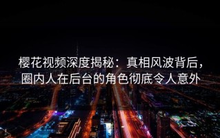 樱花视频深度揭秘：真相风波背后，圈内人在后台的角色彻底令人意外