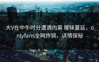 大V在中午时分遭遇内幕 暧昧蔓延，onlyfans全网炸锅，详情探秘
