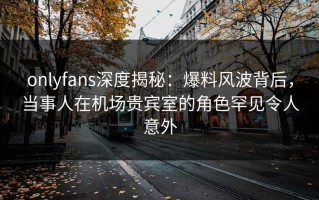 onlyfans深度揭秘：爆料风波背后，当事人在机场贵宾室的角色罕见令人意外