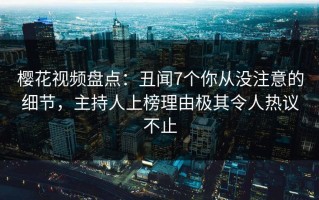樱花视频盘点：丑闻7个你从没注意的细节，主持人上榜理由极其令人热议不止