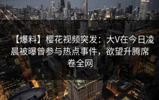 【爆料】樱花视频突发：大V在今日凌晨被曝曾参与热点事件，欲望升腾席卷全网