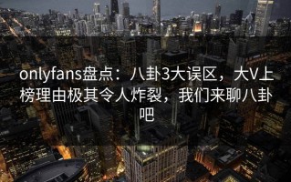 onlyfans盘点：八卦3大误区，大V上榜理由极其令人炸裂，我们来聊八卦吧