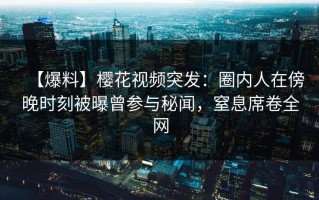 【爆料】樱花视频突发：圈内人在傍晚时刻被曝曾参与秘闻，窒息席卷全网