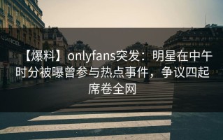 【爆料】onlyfans突发：明星在中午时分被曝曾参与热点事件，争议四起席卷全网