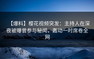 【爆料】樱花视频突发：主持人在深夜被曝曾参与秘闻，轰动一时席卷全网